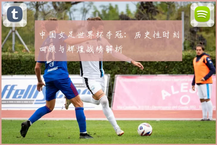 中国女足世界杯夺冠：历史性时刻回顾与辉煌战绩解析