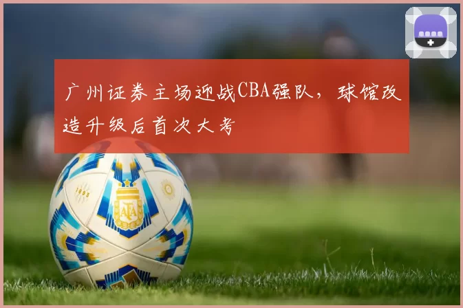 广州证券主场迎战CBA强队,球馆改造升级后首次大考