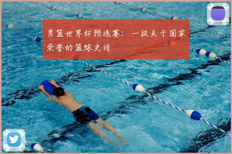 男篮世界杯预选赛:一段关于国家荣誉的篮球史诗