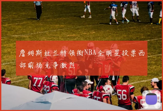 詹姆斯杜兰特领衔NBA全明星投票西部前场竞争激烈