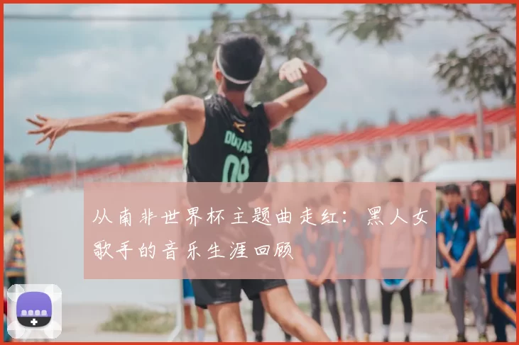 从南非世界杯主题曲走红:黑人女歌手的音乐生涯回顾