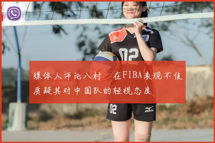 媒体人评论八村塁在FIBA表现不佳质疑其对中国队的轻视态度