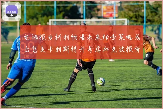 电讯报分析利物浦未来转会策略或出售麦卡利斯特并考虑加克波报价