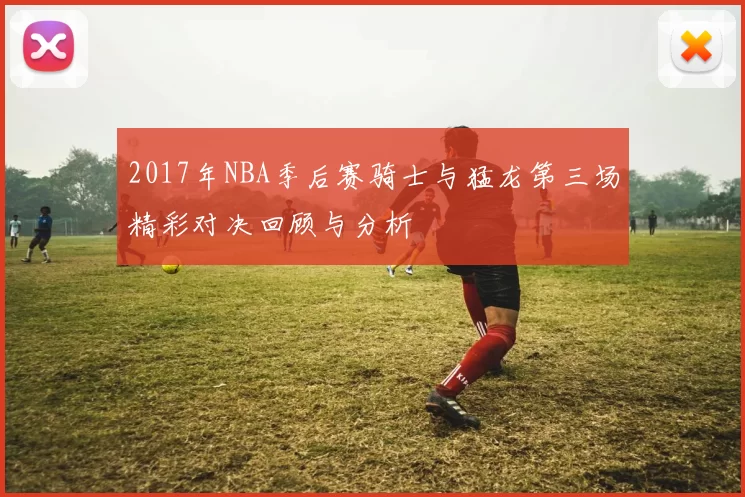 2017年NBA季后赛骑士与猛龙第三场精彩对决回顾与分析