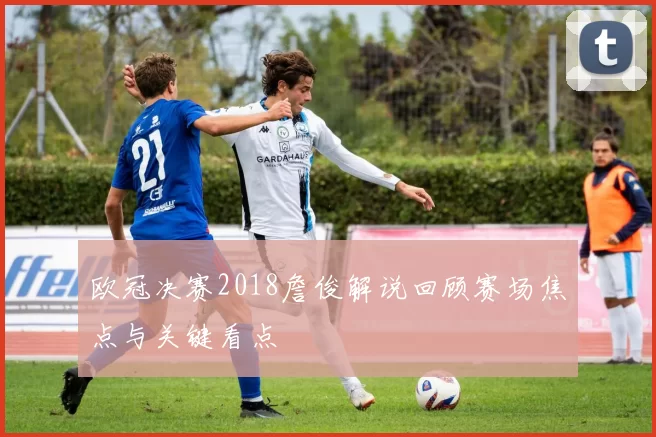 欧冠决赛2018詹俊解说回顾赛场焦点与关键看点