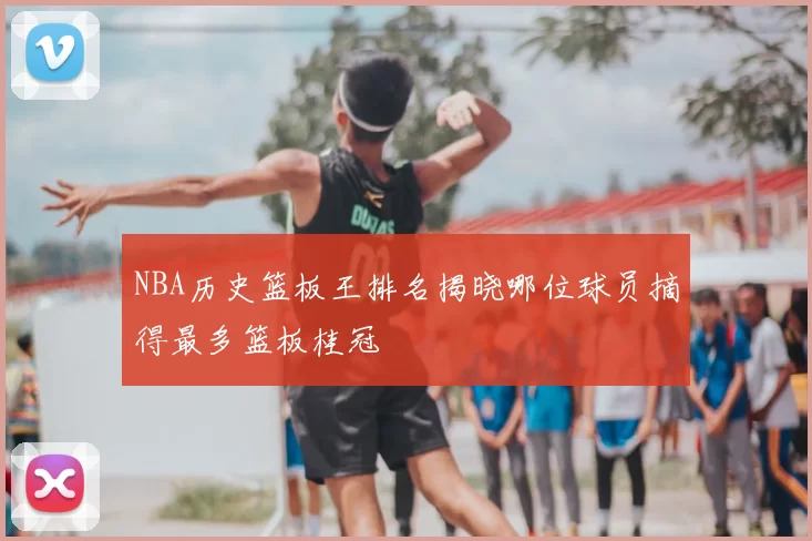 NBA历史篮板王排名揭晓哪位球员摘得最多篮板桂冠