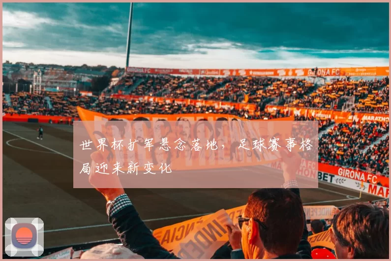 世界杯扩军悬念落地,足球赛事格局迎来新变化