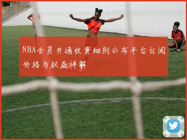 NBA会员开通收费细则公布平台订阅价格与权益详解