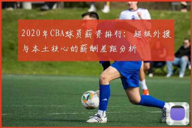 2020年CBA球员薪资排行:超级外援与本土核心的薪酬差距分析