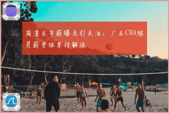 周湛东年薪曝光引关注，广东CBA球员薪资体系待解读
