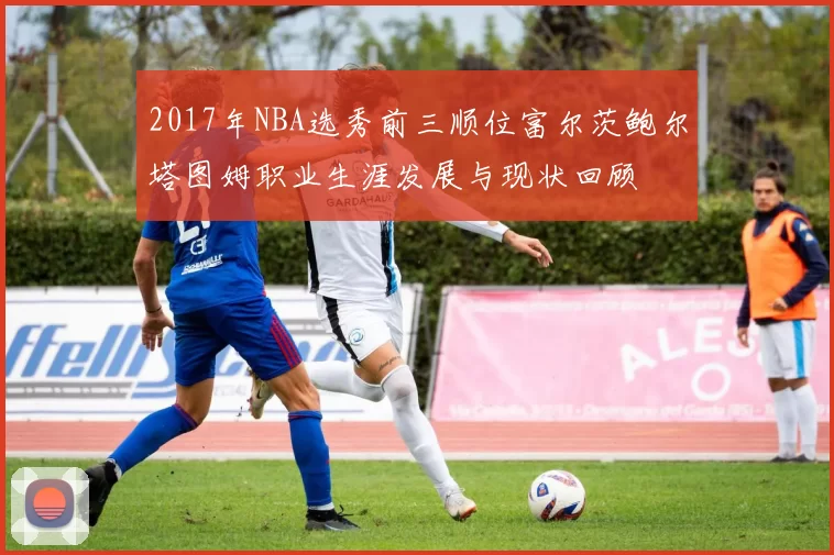 2017年NBA选秀前三顺位富尔茨鲍尔塔图姆职业生涯发展与现状回顾