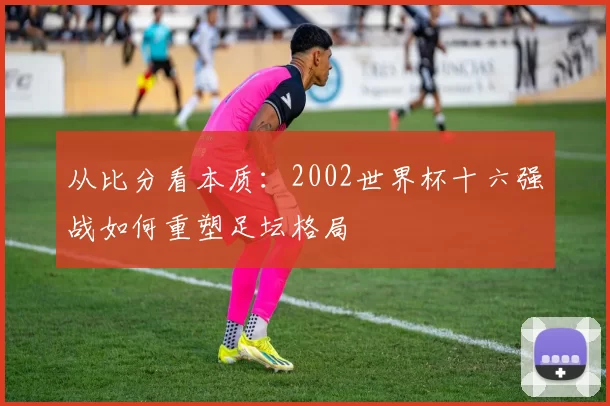 从比分看本质：2002世界杯十六强战如何重塑足坛格局