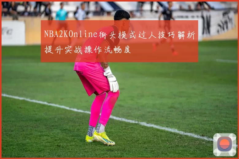 NBA2KOnline街头模式过人技巧解析提升实战操作流畅度