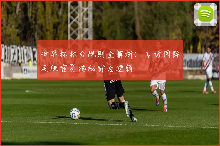 世界杯积分规则全解析：专访国际足联官员揭秘背后逻辑