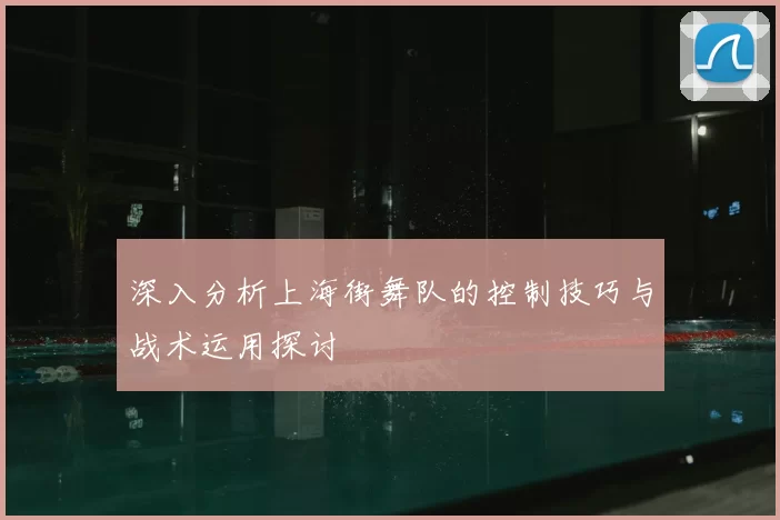深入分析上海街舞队的控制技巧与战术运用探讨