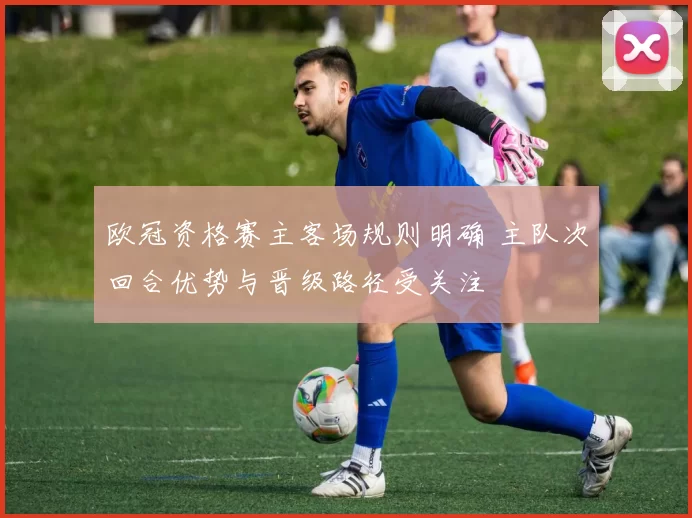 欧冠资格赛主客场规则明确 主队次回合优势与晋级路径受关注
