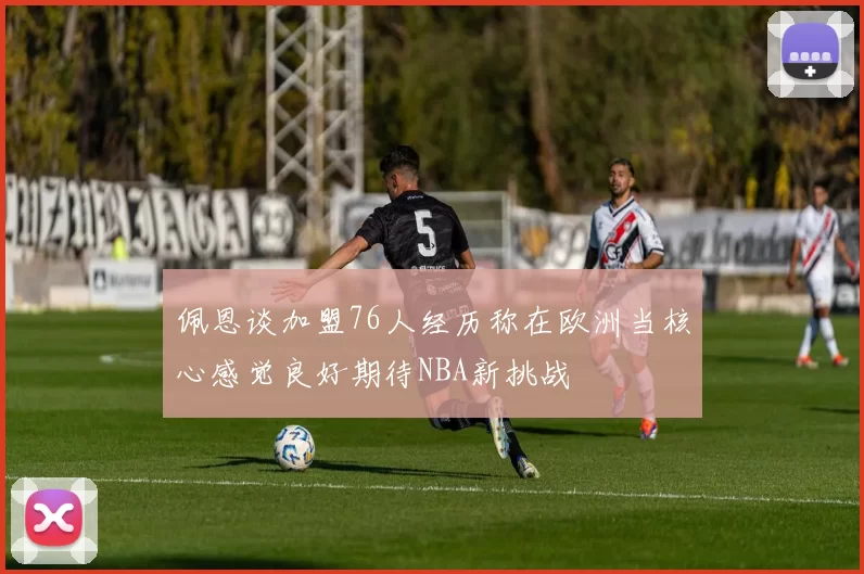 佩恩谈加盟76人经历称在欧洲当核心感觉良好期待NBA新挑战