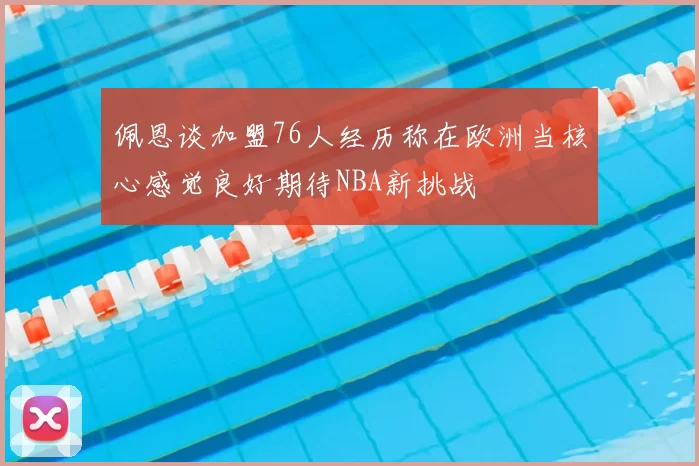 佩恩谈加盟76人经历称在欧洲当核心感觉良好期待NBA新挑战