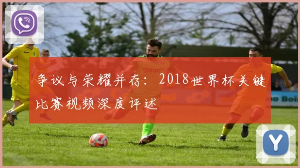 争议与荣耀并存:2018世界杯关键比赛视频深度评述