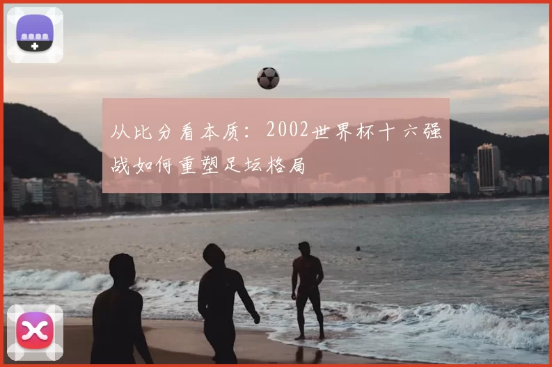 从比分看本质：2002世界杯十六强战如何重塑足坛格局