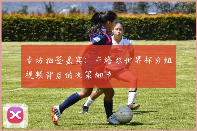 专访抽签嘉宾：卡塔尔世界杯分组视频背后的决策细节