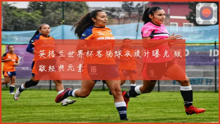英格兰世界杯客场球衣设计曝光 致敬经典元素