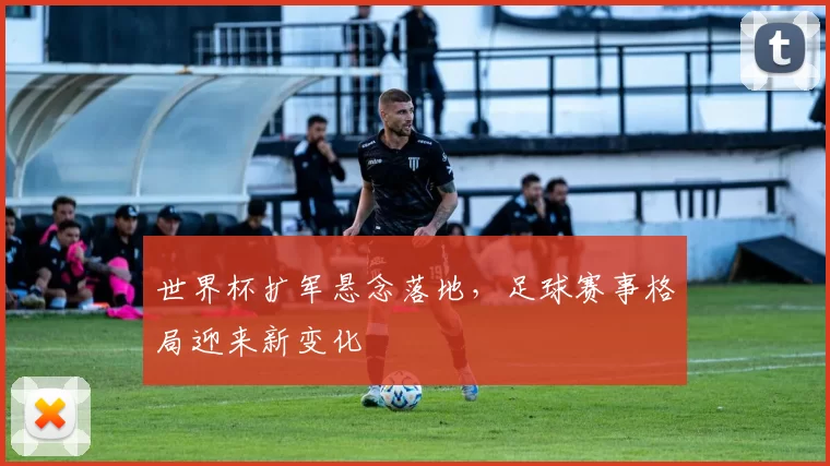 世界杯扩军悬念落地,足球赛事格局迎来新变化